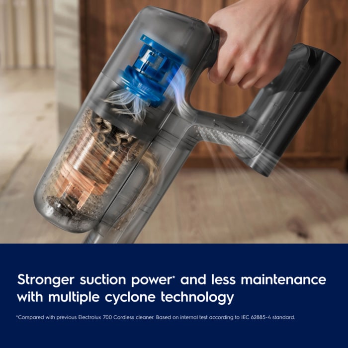 Stronger suction power and less maintenance with multiple cyclone technology. Disclaimer: Compared with previous Electrolux 700 Cordless cleaner. Based on internal test according to IEC 62885-4 standard.
