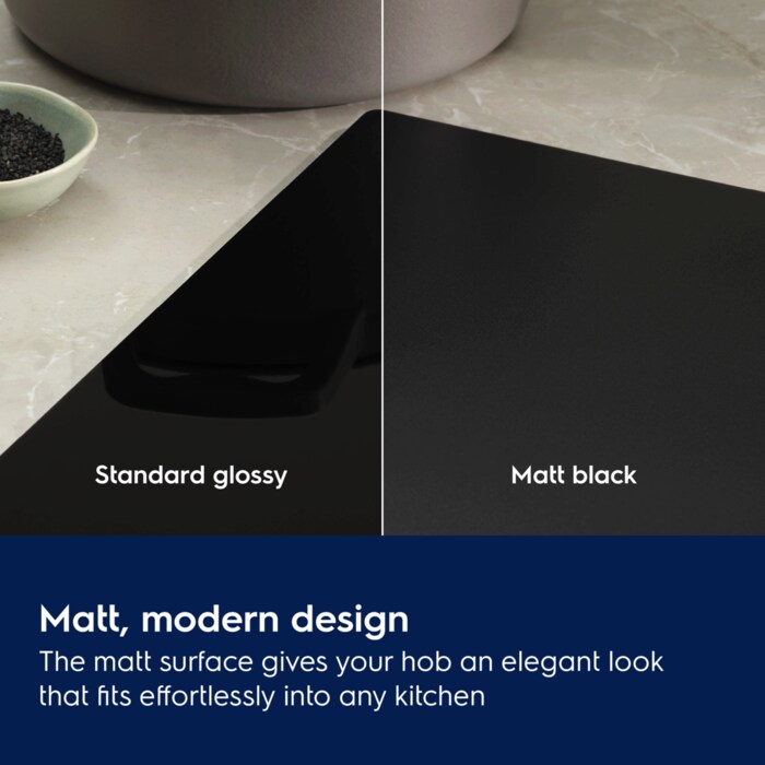 Matt, modern design. The matt surface gives your hob an elegant look that fits effortlessly into any kitchen