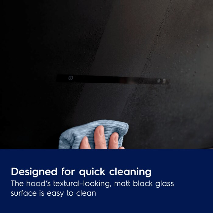Designed for quick cleaning
The hood’s textural-looking, matt black glass 
surface is easy to clean